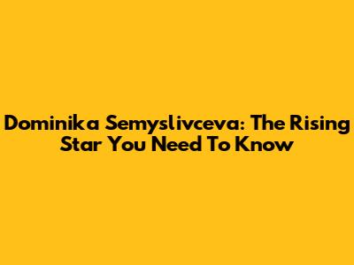 Dominika Semyslivceva: The Rising Star You Need To Know