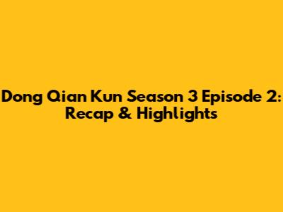 Dong Qian Kun Season 3 Episode 2: Recap & Highlights