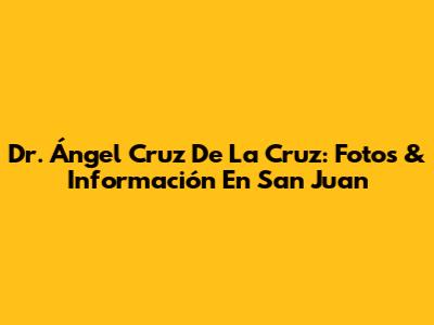 Dr. Ángel Cruz De La Cruz: Fotos & Información En San Juan