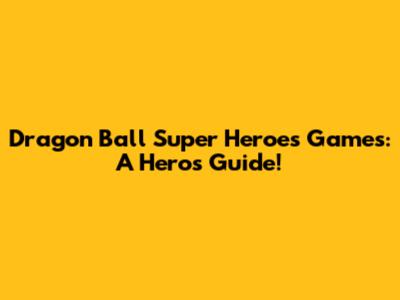 Dragon Ball Super Heroes Games: A Hero's Guide!