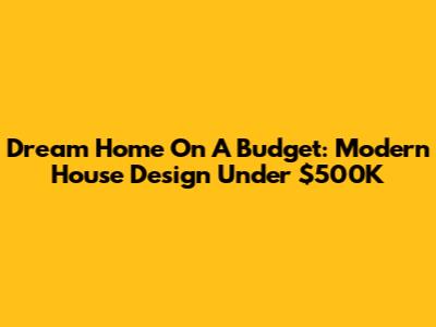 Dream Home On A Budget: Modern House Design Under $500K