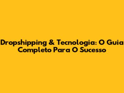 Dropshipping & Tecnologia: O Guia Completo Para O Sucesso