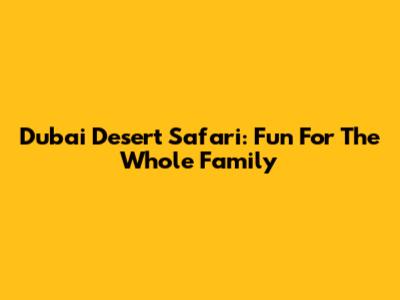 Dubai Desert Safari: Fun For The Whole Family