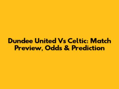 Dundee United Vs Celtic: Match Preview, Odds & Prediction
