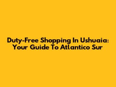 Duty-Free Shopping In Ushuaia: Your Guide To Atlantico Sur