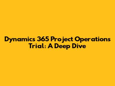 Dynamics 365 Project Operations Trial: A Deep Dive