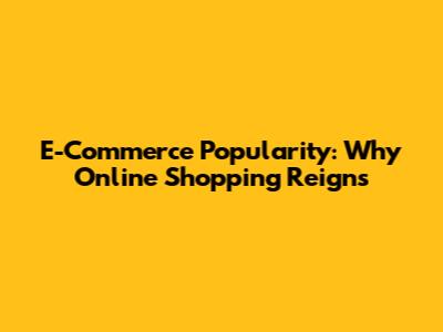 E-Commerce Popularity: Why Online Shopping Reigns