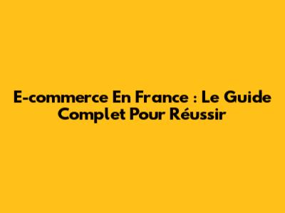 E-commerce En France : Le Guide Complet Pour Réussir