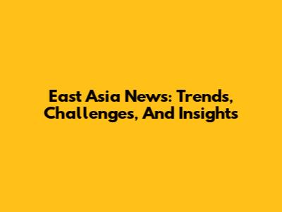 East Asia News: Trends, Challenges, And Insights