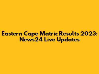 Eastern Cape Matric Results 2023: News24 Live Updates