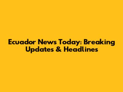 Ecuador News Today: Breaking Updates & Headlines