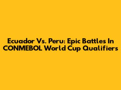Ecuador Vs. Peru: Epic Battles In CONMEBOL World Cup Qualifiers