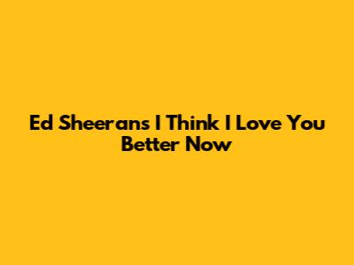 Ed Sheeran's "I Think I Love You Better Now"