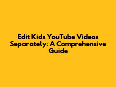 Edit Kids' YouTube Videos Separately: A Comprehensive Guide