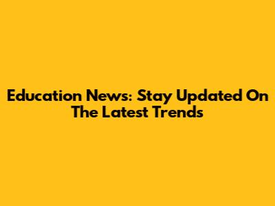 Education News: Stay Updated On The Latest Trends