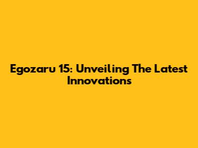 Egozaru 15: Unveiling The Latest Innovations