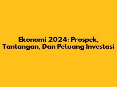 Ekonomi 2024: Prospek, Tantangan, Dan Peluang Investasi
