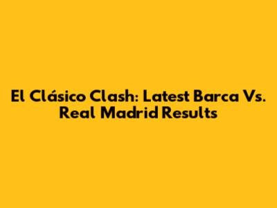 El Clásico Clash: Latest Barca Vs. Real Madrid Results