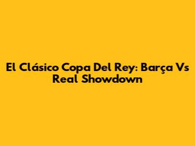 El Clásico Copa Del Rey: Barça Vs Real Showdown