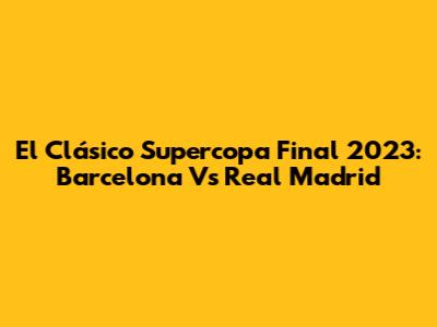 El Clásico Supercopa Final 2023: Barcelona Vs Real Madrid