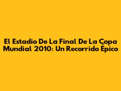 El Estadio De La Final De La Copa Mundial 2010: Un Recorrido Épico
