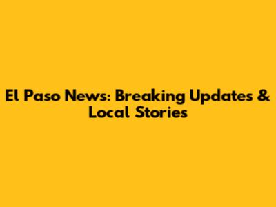 El Paso News: Breaking Updates & Local Stories