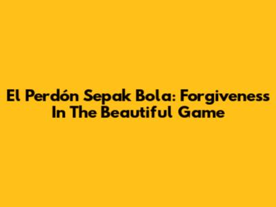 El Perdón Sepak Bola: Forgiveness In The Beautiful Game