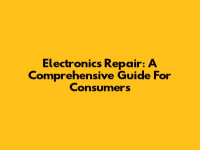 Electronics Repair: A Comprehensive Guide For Consumers