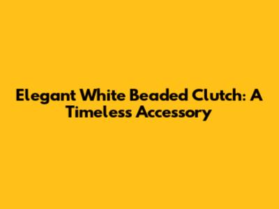 Elegant White Beaded Clutch: A Timeless Accessory