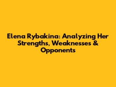 Elena Rybakina: Analyzing Her Strengths, Weaknesses & Opponents