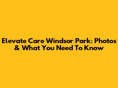 Elevate Care Windsor Park: Photos & What You Need To Know