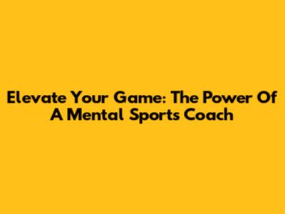 Elevate Your Game: The Power Of A Mental Sports Coach