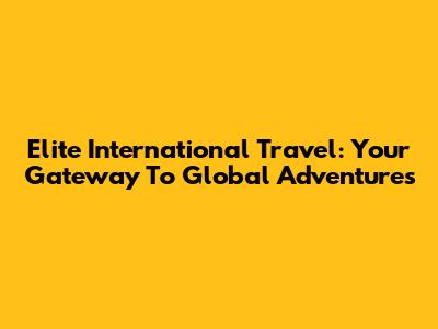 Elite International Travel: Your Gateway To Global Adventures