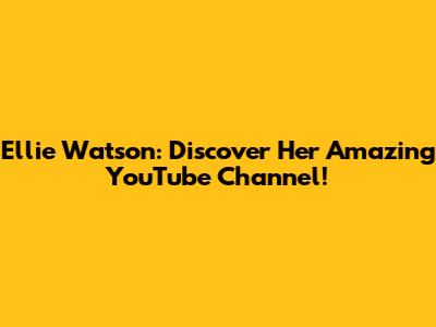 Ellie Watson: Discover Her Amazing YouTube Channel!