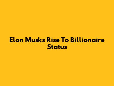Elon Musk's Rise To Billionaire Status