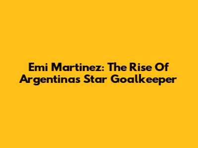 Emi Martinez: The Rise Of Argentina's Star Goalkeeper