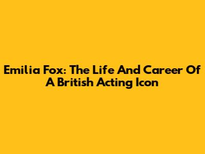 Emilia Fox: The Life And Career Of A British Acting Icon