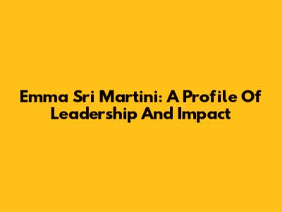 Emma Sri Martini: A Profile Of Leadership And Impact