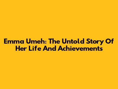 Emma Umeh: The Untold Story Of Her Life And Achievements