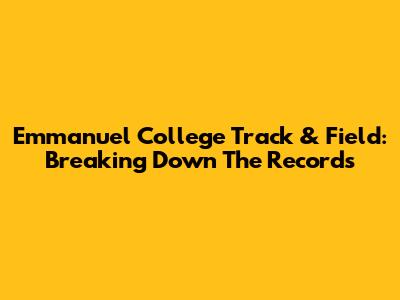 Emmanuel College Track & Field: Breaking Down The Records