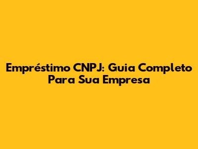 Empréstimo CNPJ: Guia Completo Para Sua Empresa