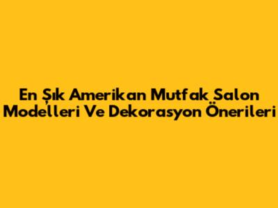 En Şık Amerikan Mutfak Salon Modelleri Ve Dekorasyon Önerileri