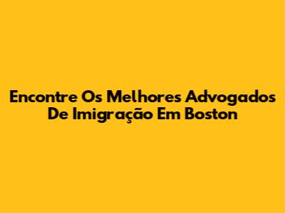 Encontre Os Melhores Advogados De Imigração Em Boston