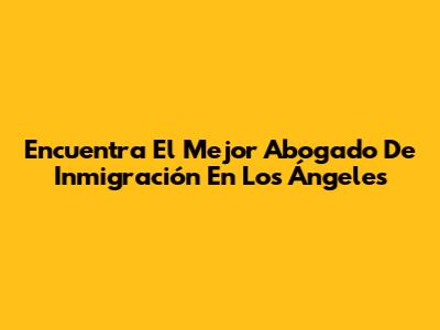 Encuentra El Mejor Abogado De Inmigración En Los Ángeles