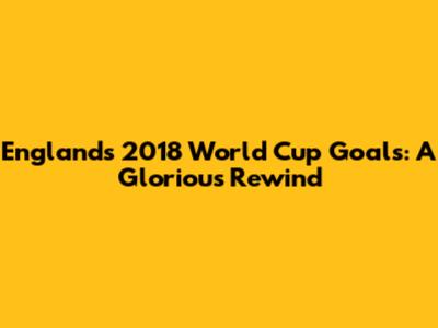 England's 2018 World Cup Goals: A Glorious Rewind