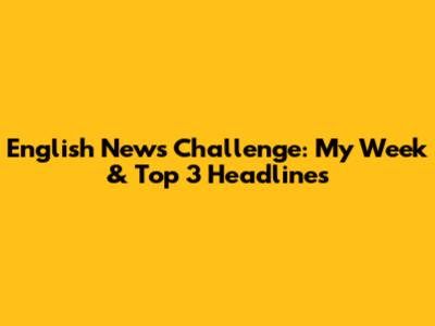 English News Challenge: My Week & Top 3 Headlines