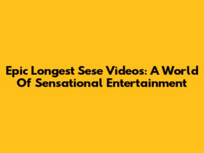 Epic Longest Sese Videos: A World Of Sensational Entertainment