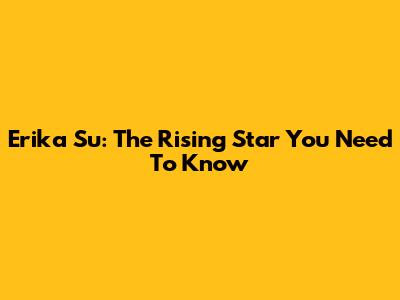 Erika Su: The Rising Star You Need To Know