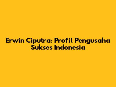Erwin Ciputra: Profil Pengusaha Sukses Indonesia