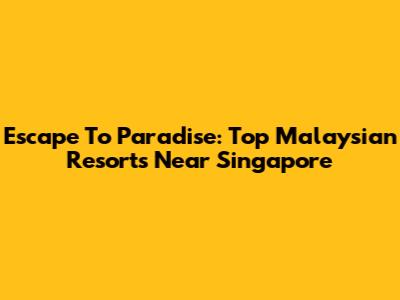 Escape To Paradise: Top Malaysian Resorts Near Singapore